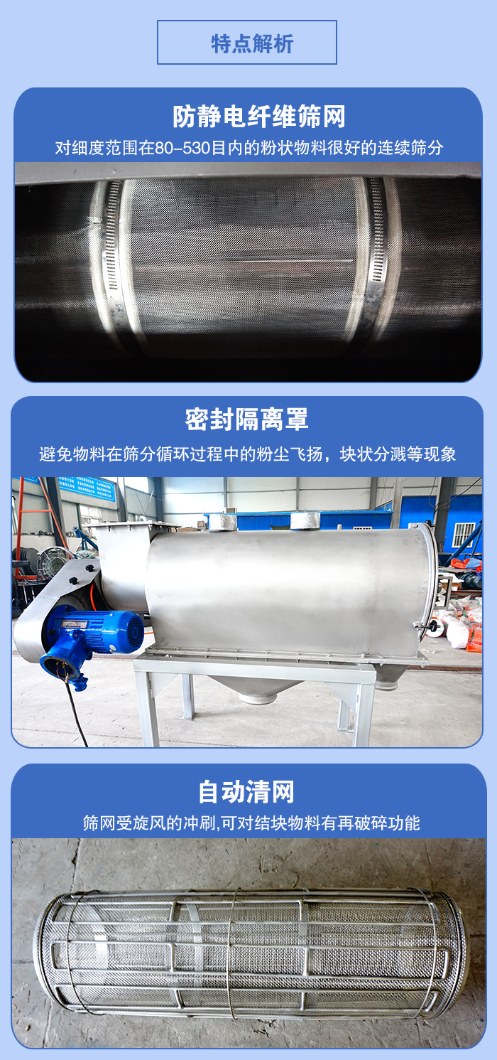 氣旋篩的特點(diǎn)：防靜電纖維篩網(wǎng):對細(xì)度范圍在80-530目內(nèi)的粉狀物料很好的連續(xù)篩分。密封隔離罩：避免物料在篩分循環(huán)過程中的粉塵飛揚(yáng)，塊狀分濺等現(xiàn)象。自動清網(wǎng)，篩網(wǎng)受旋風(fēng)的沖刷，可對結(jié)塊物料有破碎功能。